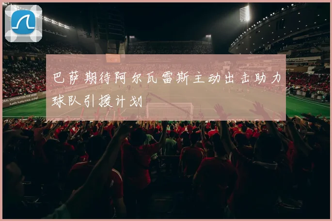 巴萨期待阿尔瓦雷斯主动出击助力球队引援计划