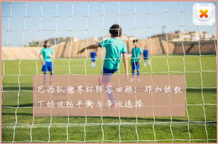 巴西队世界杯阵容回顾：邓加执教下的攻防平衡与争议选择