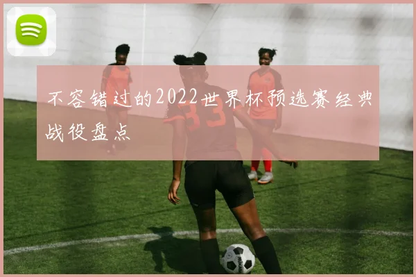 不容错过的2022世界杯预选赛经典战役盘点